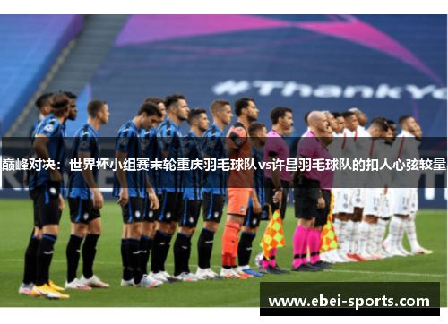 巅峰对决：世界杯小组赛末轮重庆羽毛球队vs许昌羽毛球队的扣人心弦较量